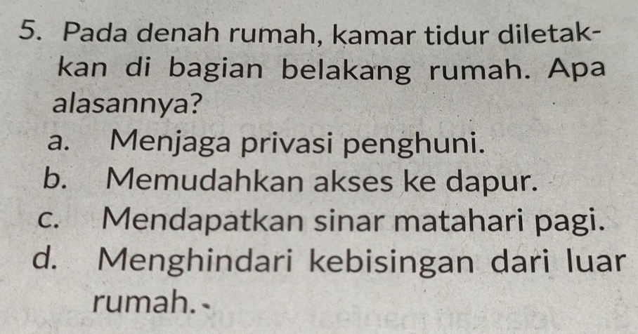 Pada denah rumah, kamar tidur diletak-
kan di bagian belakang rumah. Apa
alasannya?
a. Menjaga privasi penghuni.
b. Memudahkan akses ke dapur.
c. Mendapatkan sinar matahari pagi.
d. Menghindari kebisingan dari luar
rumah.-