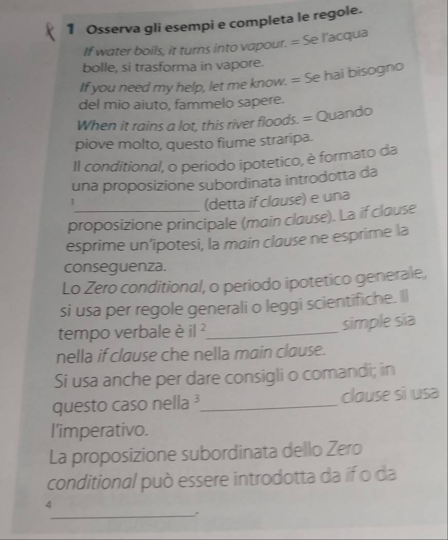 Osserva gli esempi e completa le regole. 
If water boils, it turns into vapour. = Se l'acqua 
bolle, si trasforma in vapore. 
If you need my help, let me know. = Se hai bisogno 
del mio aiuto, fammelo sapere. 
When it rains a lot, this river floods. = Quando 
piove molto, questo fiume straripa. 
Il conditional, o periodo ipotetico, è formato da 
una proposizione subordinata introdotta da 
1 
(detta if clause) e una 
proposizione principale (main clause). La if clause 
esprime un’ipotesi, la main clause ne esprime la 
conseguenza. 
Lo Zero conditional, o periodo ipotetico generale, 
si usa per regole generali o leggi scientifiche. Il 
tempo verbale è il^2 _ 
simple sia 
nella if clause che nella main clause. 
Si usa anche per dare consigli o comandi; in 
questo caso nella ³_ clouse si usa 
l’imperativo. 
La proposizione subordinata dello Zero 
conditional può essere introdotta da if o da 
_ 
4