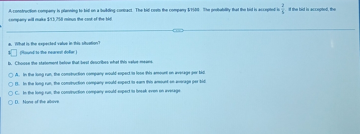 A construction company is planning to bid on a building contract. The bid costs the company $1500. The probability that the bid is accepted is  2/5  If the bid is accepted, the
company will make $13.750 minus the cost of the bid.
a. What is the expected value in this situation?
(Round to the nearest dollar)
b. Choose the statement below that best describes what this value means.
A. In the long run, the construction company would expect to lose this amount on average per bid.
B. In the long run, the construction company would expect to earn this amount on average per bid.
C. In the long run, the construction company would expect to break even on average.
D. None of the above