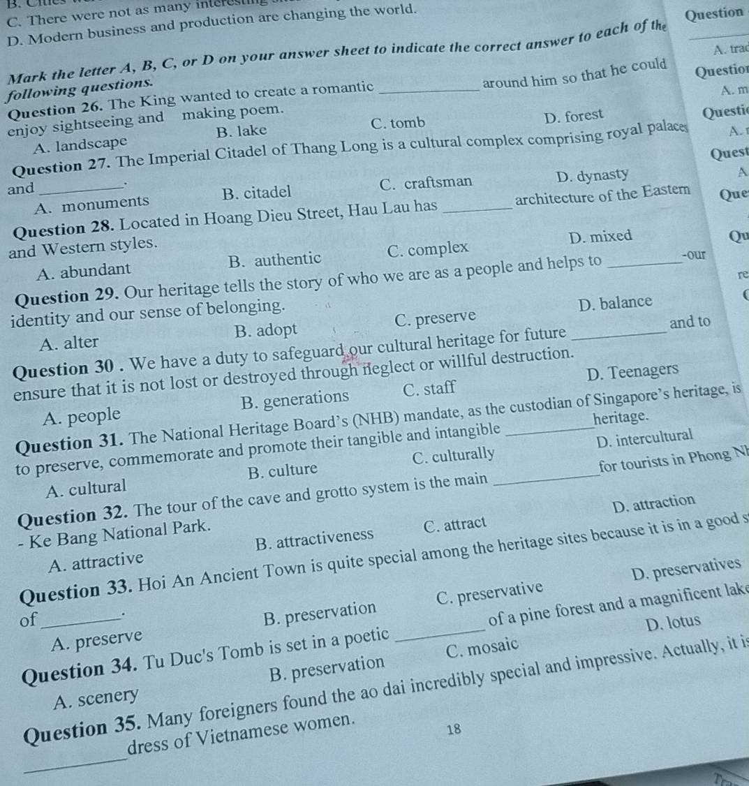 B. Cme
C. There were not as many interest
D. Modern business and production are changing the world.
Mark the letter A, B, C, or D on your answer sheet to indicate the correct answer to each of the Question
around him so that he could
Questior
Question 26. The King wanted to create a romantic _A. trac
following questions.
A. m
enjoy sightseeing and making poem.
A. landscape B. lake C. tomb D. forest
Questic
Question 27. The Imperial Citadel of Thang Long is a cultural complex comprising royal palaces A. 1
and_ . Quest
A. monuments B. citadel C. craftsman D. dynasty
A
Question 28. Located in Hoang Dieu Street, Hau Lau has _architecture of the Eastem Que
and Western styles.
A. abundant B. authentic C. complex D. mixed
Qu
Question 29. Our heritage tells the story of who we are as a people and helps to_
-our
re
identity and our sense of belonging.
A. alter B. adopt C. preserve D. balance
(
and to
Question 30 . We have a duty to safeguard our cultural heritage for future_
D. Teenagers
ensure that it is not lost or destroyed through neglect or willful destruction.
A. people B. generations C. staff
Question 31. The National Heritage Board’s (NHB) mandate, as the custodian of Singapore’s heritage, is
heritage.
to preserve, commemorate and promote their tangible and intangible_
D. intercultural
A. cultural B. culture C. culturally
Question 32. The tour of the cave and grotto system is the main _for tourists in Phong Nh
D. attraction
- Ke Bang National Park.
A. attractive B. attractiveness C. attract
Question 33. Hoi An Ancient Town is quite special among the heritage sites because it is in a good s
D. preservatives
.
A. preserve B. preservation C. preservative
of_ D. lotus
Question 34. Tu Duc's Tomb is set in a poetic _of a pine forest and a magnificent lak
B. preservation C. mosaic
Question 35. Many foreigners found the ao dai incredibly special and impressive. Actually, it i
A. scenery
dress of Vietnamese women.
18
_