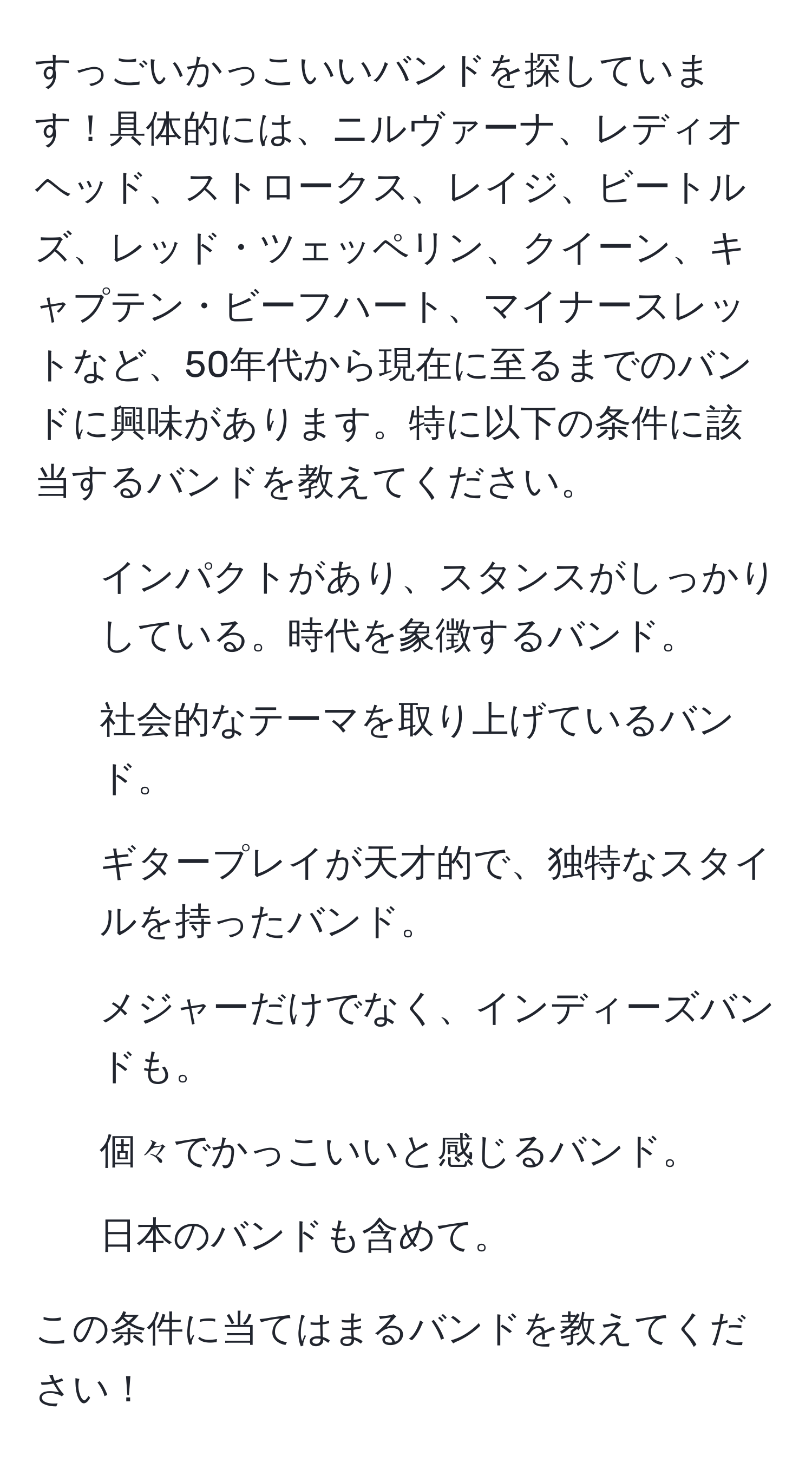 すっごいかっこいいバンドを探しています！具体的には、ニルヴァーナ、レディオヘッド、ストロークス、レイジ、ビートルズ、レッド・ツェッペリン、クイーン、キャプテン・ビーフハート、マイナースレットなど、50年代から現在に至るまでのバンドに興味があります。特に以下の条件に該当するバンドを教えてください。  
1. インパクトがあり、スタンスがしっかりしている。時代を象徴するバンド。  
2. 社会的なテーマを取り上げているバンド。  
3. ギタープレイが天才的で、独特なスタイルを持ったバンド。  
4. メジャーだけでなく、インディーズバンドも。  
5. 個々でかっこいいと感じるバンド。  
6. 日本のバンドも含めて。  

この条件に当てはまるバンドを教えてください！