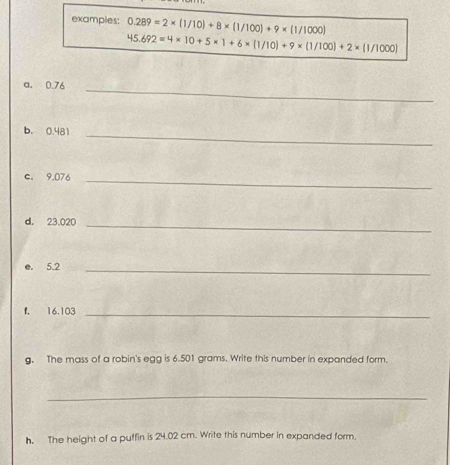 examples: 0.289=2* (1/10)+8* (1/100)+9* (1/1000)
45.692=4* 10+5* 1+6* (1/10)+9* (1/100)+2* (1/1000)
a. 0.76 _ 
b. 0.481 _ 
c. 9.076 _ 
d. 23.020 _ 
e. 5.2 _ 
f. 16.103 _ 
g. The mass of a robin's egg is 6.501 grams. Write this number in expanded form. 
_ 
h. The height of a puffin is 24.02 cm. Write this number in expanded form.