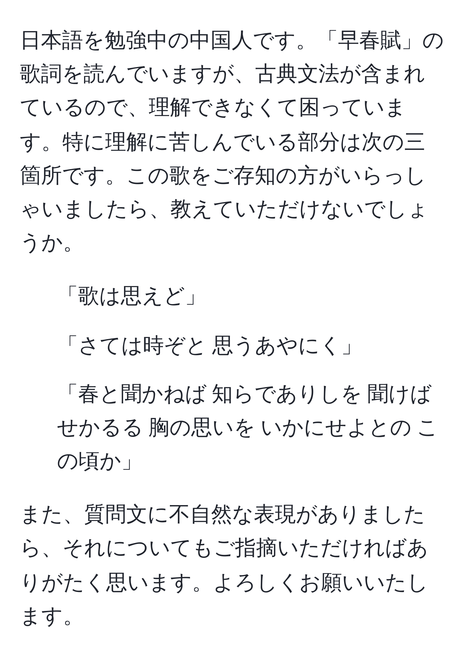 日本語を勉強中の中国人です。「早春賦」の歌詞を読んでいますが、古典文法が含まれているので、理解できなくて困っています。特に理解に苦しんでいる部分は次の三箇所です。この歌をご存知の方がいらっしゃいましたら、教えていただけないでしょうか。  
1. 「歌は思えど」  
2. 「さては時ぞと 思うあやにく」  
3. 「春と聞かねば 知らでありしを 聞けばせかるる 胸の思いを いかにせよとの この頃か」  

また、質問文に不自然な表現がありましたら、それについてもご指摘いただければありがたく思います。よろしくお願いいたします。