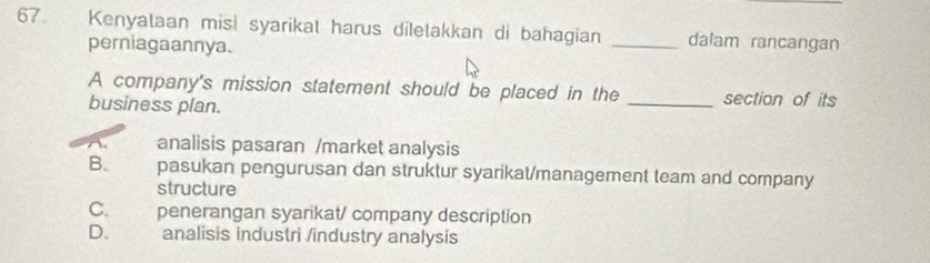 Kenyataan misi syarikat harus diletakkan di bahagian _dalam rancangan
perniagaannya.
A company's mission statement should be placed in the _section of its
business plan.
analisis pasaran /market analysis
B. pasukan pengurusan dan struktur syarikat/management team and company
structure
C. penerangan syarikat/ company description
D. analisis industri /industry analysis