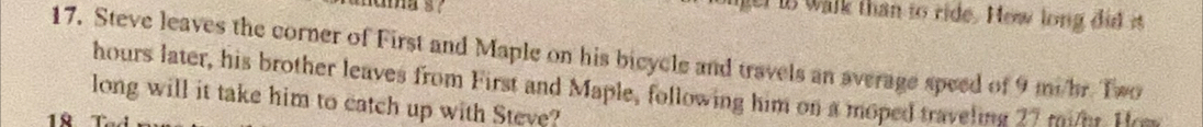 is walk than to ride. How long did it 
17. Steve leaves the corner of First and Maple on his bicycle and travels an average speed of 9 mi/hr. Two
hours later, his brother leaves from First and Maple, following him on a moped traveling 27 mide t 
long will it take him to catch up with Steve?
18 Tổ