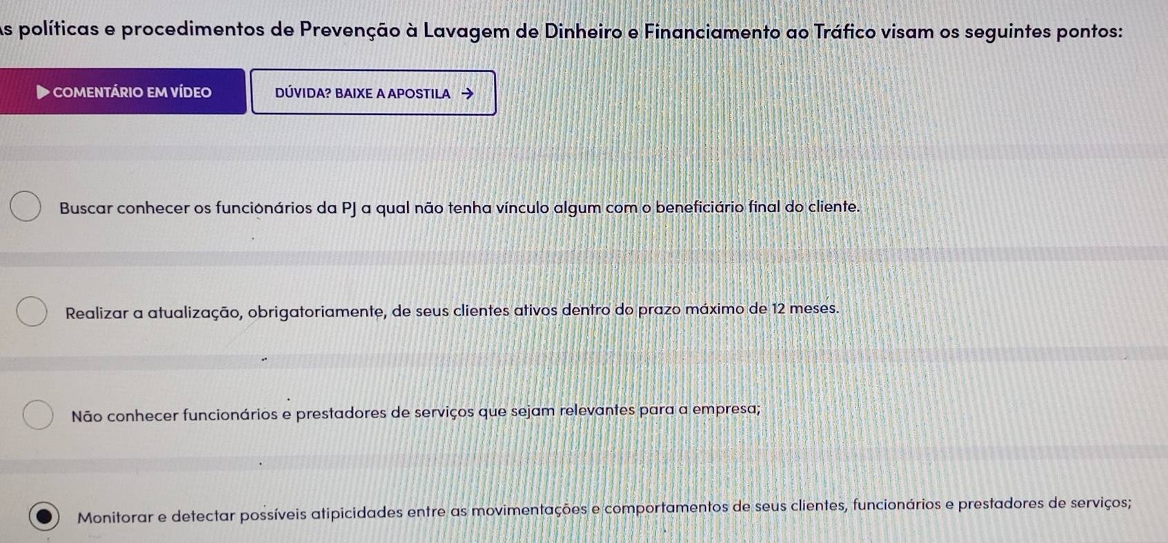 As políticas e procedimentos de Prevenção à Lavagem de Dinheiro e Financiamento ao Tráfico visam os seguintes pontos:
comentário em vídeo DÚVIDA? BAIXE A APOSTILA →
Buscar conhecer os funcionários da PJ a qual não tenha vínculo algum com o beneficiário final do cliente.
Realizar a atualização, obrigatoriamente, de seus clientes ativos dentro do prazo máximo de 12 meses.
Não conhecer funcionários e prestadores de serviços que sejam relevantes para a empresa;
Monitorar e detectar possíveis atipicidades entre as movimentações e comportamentos de seus clientes, funcionários e prestadores de serviços;