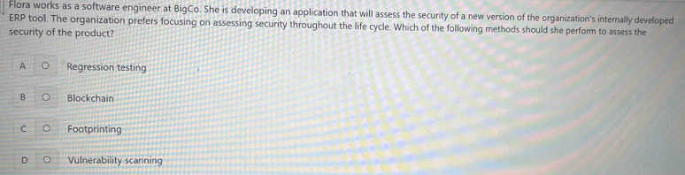 Flora works as a software engineer at BigCo. She is developing an application that will assess the security of a new version of the organization's internally developed
ERP tool. The organization prefers focusing on assessing security throughout the life cycle. Which of the following methods should she perform to assess the
security of the product?
A Regression testing
B Blockchain
C Footprinting
D Vulnerability scanning