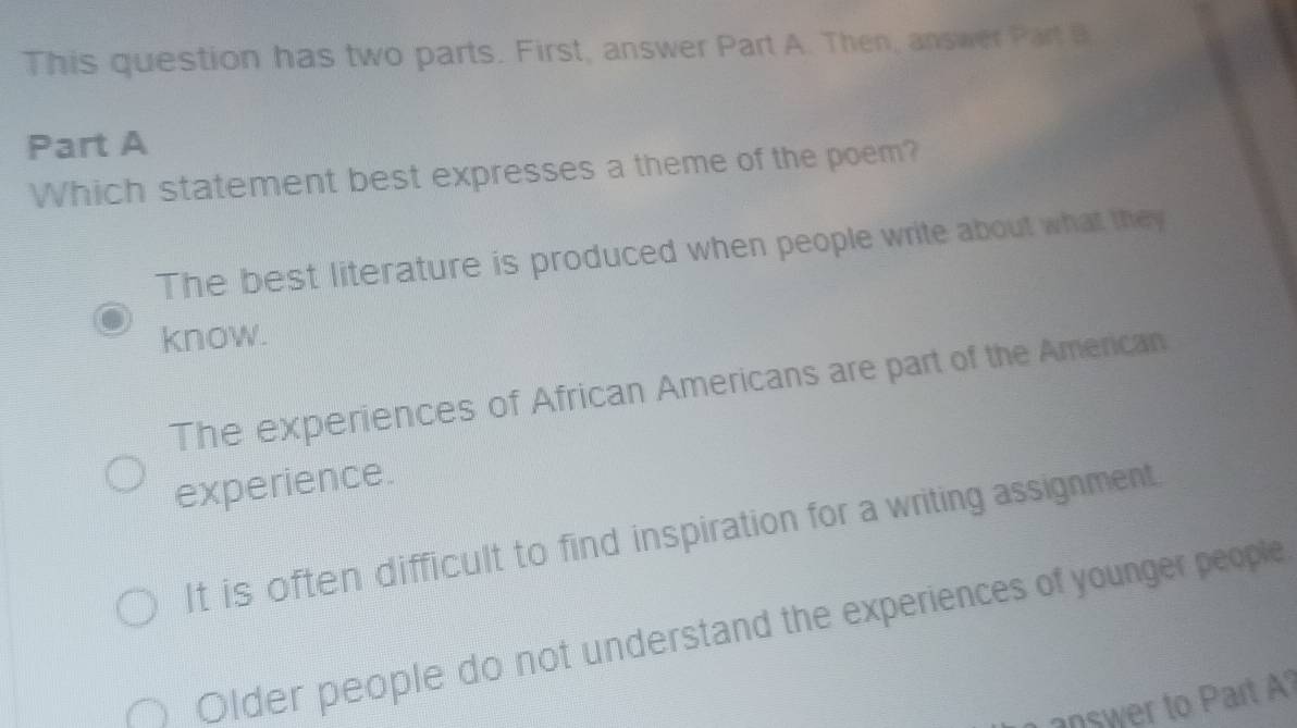 This question has two parts. First, answer Part A. Then, answer Part B
Part A
Which statement best expresses a theme of the poem?
The best literature is produced when people write about what they
know.
The experiences of African Americans are part of the American
experience.
It is often difficult to find inspiration for a writing assignment.
Older people do not understand the experiences of younger people
answer to Part ?