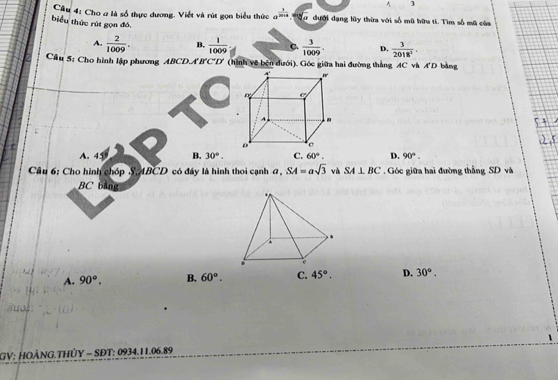 Cầu 4: Cho a là số thực dương. Viết và rút gọn biểu thức a^(frac 1)2018· sqrt[3](a) dưới dạng lũy thừa với số mũ hữu ti. Tìm số mũ của
biểu thức rút gọn đó,
A.  2/1009 . B.  1/1009  C.  3/1009 . D.  3/2018^2 .
Câu 5: Cho hình lập phương ABCD.A'' B'C'D' (hình vẽ bên dưới). Góc giữa hai đường thẳng AC và A'D bằng
a
A. 459 B. 30°. C. 60°. D. 90°.
Câu 6: Cho hình chóp S, 4BCD có đáy là hình thoi cạnh đ, SA=asqrt(3) và SA⊥ BC Góc giữa hai đường thẳng SD và
BC bằng
A. 90°, B. 60°. C. 45°. D. 30°.
GV; HOÀNG.THỦY - SĐT: 0934.11.06.89