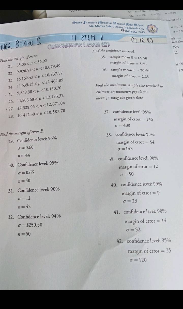 n=126
56 si=89. overline x=79. sigma =0.78
interval ofa
Sitero Francisco Memorial National Wigh School sigma =0.78
Sta. Monica Subd., Ugong, Valenzuela City
(02) 8567-2473 sigma =2.8
eles. Éricka E.
ISTEMA 02.18. 25 ple size
iven dat
ConfiJence Level (Z)
95%
Find the confidence interval. 12
Find the margin of error.
35. sample mean overline x=65.50.21. 35.08 <36.92
22. 9,920.51 <10,079.49
margin of error =3.50 ul: 90
36. sample mean overline x=70.60 1.9
· 23. 15,162.43 <16,837.57
margin of error =2.65
11,535.15 <12,464.85 Find the minimum sample size required to
24. 9,849.30 <10,150.70
estimate an unknown population
25. 11,806.68 <12,193.32
mean μ using the given data.
26.
27. 12,328.96 <12,671.04
28. 10,412.30 <10,587.70
37. confidence level: 95%
margin of error =130
sigma =400
Find the margin of error E.
38. confidence level: 95%
29. Confidence level: 95%
margin of error =54
sigma =0.60
sigma =145
n=44
39. confidence level: 90%
30. Confidence level: 95%
margin of error =12
sigma =0.65
sigma =50
n=40
40. confidence level: 99%
31. Confidence level: 90%
margin of error =9
sigma =12
sigma =23
n=42
32. Confidence level: 94% 41. confidence level: 90%
sigma =$250.50
margin of error =14
sigma =52
n=50
42. confidence level: 95%
margin of error =35
sigma =120