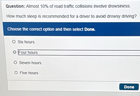 Almost 10% of road traffic collisions involve drowsiness.
How much sleep is recommended for a driver to avoid drowsy driving?
Choose the correct option and then select Done.
Six hours
Four hours
Seven hours
Five hours
Done