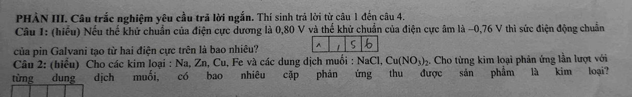 PHÀN III. Câu trắc nghiệm yêu cầu trả lời ngắn. Thí sinh trả lời từ câu 1 đến câu 4. 
Câu 1: (hiểu) Nếu thế khử chuẩn của điện cực dương là 0,80 V và thế khử chuẩn của điện cực âm là -0,76 V thì sức điện động chuẩn 
của pin Galvani tạo từ hai điện cực trên là bao nhiêu? 
Câu 2: (hiểu) Cho các kim loại : Na, Zn, Cu, Fe và các dung dịch muối : NaCl, Cu(NO_3)_2 2. Cho từng kim loại phản ứng lần lượt với 
từng dung dịch muối, có bao nhiêu cặp phản ứng thu được sản phẩm là kim loại?