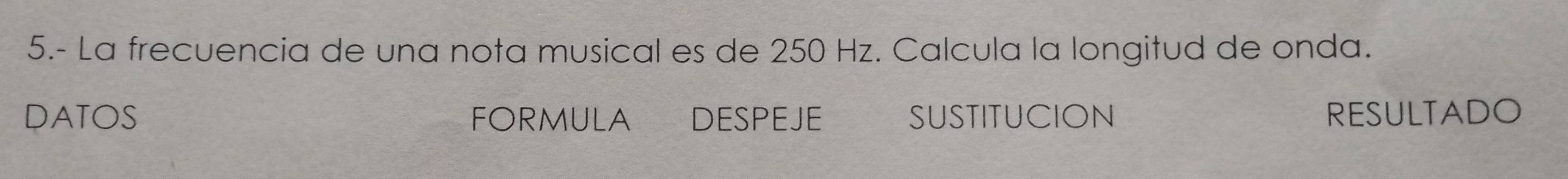 5.- La frecuencia de una nota musical es de 250 Hz. Calcula la longitud de onda. 
DATOS FORMULA DESPEJE SUSTITUCION RESULTADO