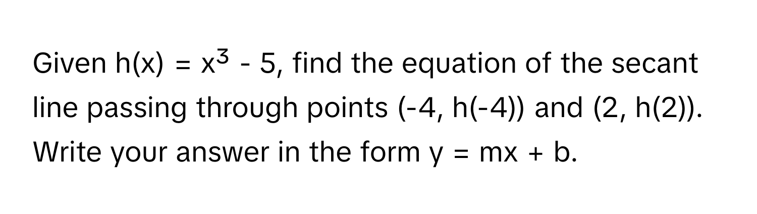 Given h(x) = x³ - 5, find the equation of the secant line passing through points (-4, h(-4)) and (2, h(2)). Write your answer in the form y = mx + b.