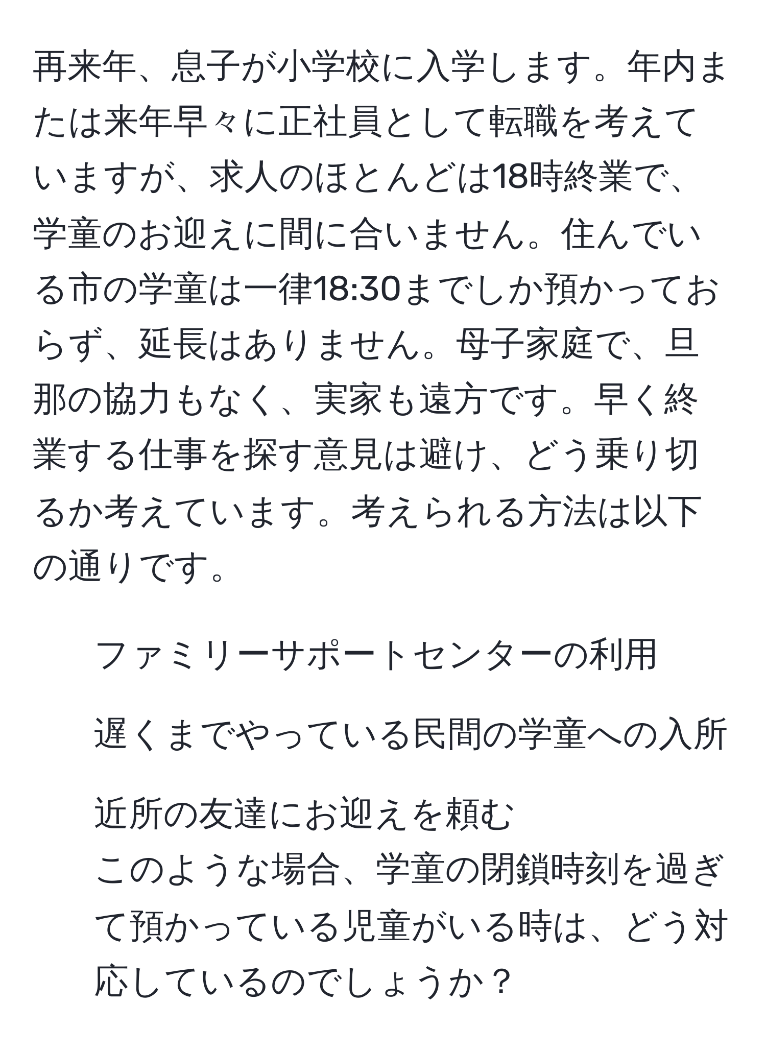 再来年、息子が小学校に入学します。年内または来年早々に正社員として転職を考えていますが、求人のほとんどは18時終業で、学童のお迎えに間に合いません。住んでいる市の学童は一律18:30までしか預かっておらず、延長はありません。母子家庭で、旦那の協力もなく、実家も遠方です。早く終業する仕事を探す意見は避け、どう乗り切るか考えています。考えられる方法は以下の通りです。  
- ファミリーサポートセンターの利用  
- 遅くまでやっている民間の学童への入所  
- 近所の友達にお迎えを頼む  
このような場合、学童の閉鎖時刻を過ぎて預かっている児童がいる時は、どう対応しているのでしょうか？