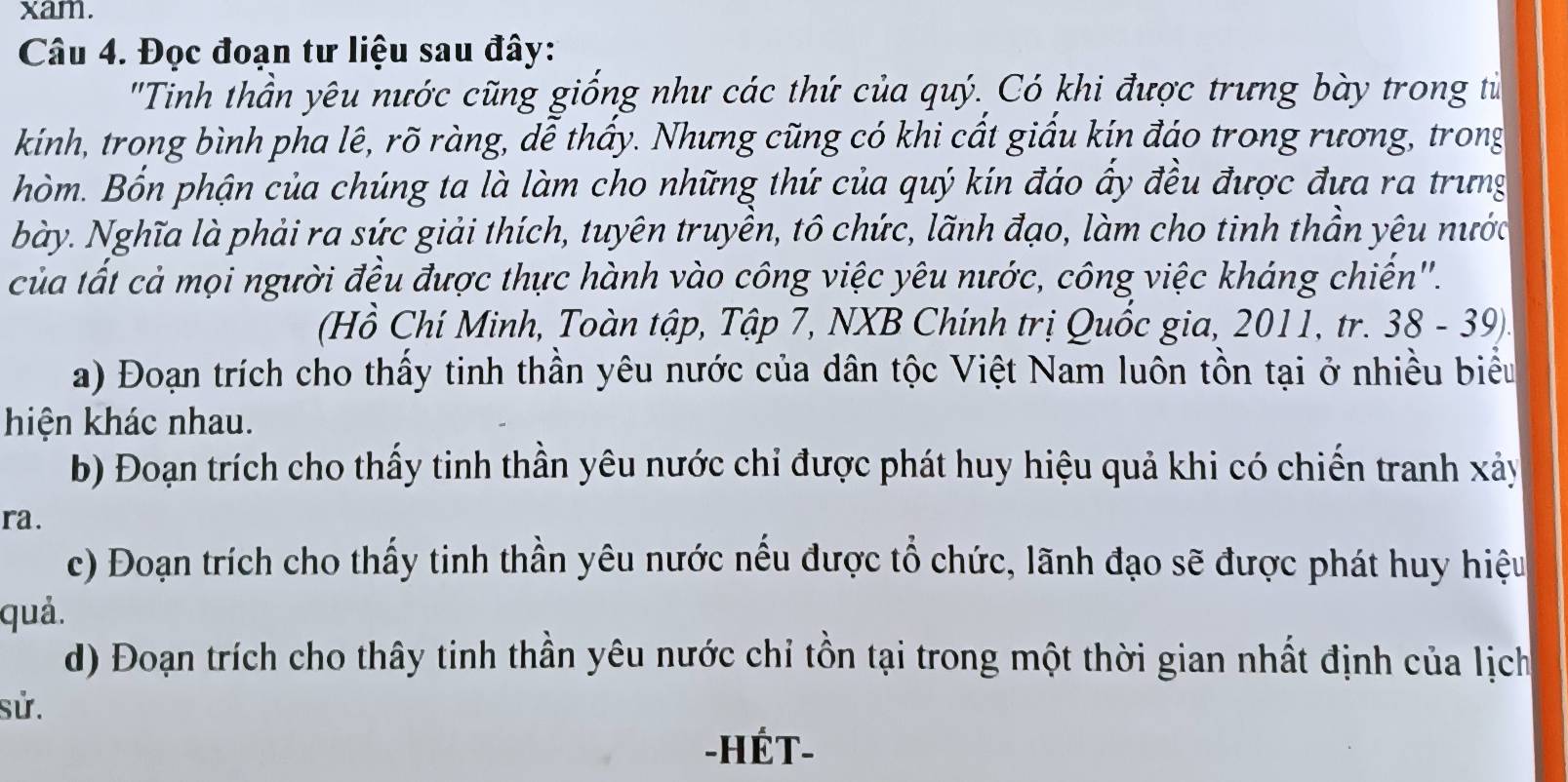 xam. 
Câu 4. Đọc đoạn tư liệu sau đây: 
'Tinh thần yêu nước cũng giống như các thứ của quý. Có khi được trưng bày trong từ 
kính, trong bình pha lê, rõ ràng, dễ thấy. Nhưng cũng có khi cất giấu kín đáo trong rương, trong 
hòm. Bốn phận của chúng ta là làm cho những thứ của quý kín đáo ấy đều được đưa ra trưng 
bày. Nghĩa là phải ra sức giải thích, tuyên truyền, tô chức, lãnh đạo, làm cho tinh thần yêu nước 
của tất cả mọi người đều được thực hành vào công việc yêu nước, công việc kháng chiến''. 
(Hồ Chí Minh, Toàn tập, Tập 7, NXB Chính trị Quốc gia, 2011, tr. 38 - 39). 
a) Đoạn trích cho thấy tinh thần yêu nước của dân tộc Việt Nam luôn tồn tại ở nhiều biểu 
hiện khác nhau. 
b) Đoạn trích cho thấy tinh thần yêu nước chỉ được phát huy hiệu quả khi có chiến tranh xảy 
ra. 
c) Đoạn trích cho thấy tinh thần yêu nước nếu được tổ chức, lãnh đạo sẽ được phát huy hiệu 
quả. 
d) Đoạn trích cho thây tinh thần yêu nước chỉ tồn tại trong một thời gian nhất định của lịch 
sử. 
-HÉT-