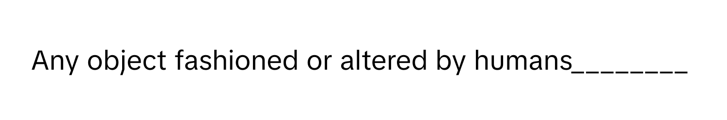 Any object fashioned or altered by humans________