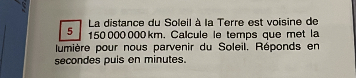 a 
La distance du Soleil à la Terre est voisine de
5 150 000 000 km. Calcule le temps que met la 
lumière pour nous parvenir du Soleil. Réponds en 
secondes puis en minutes.