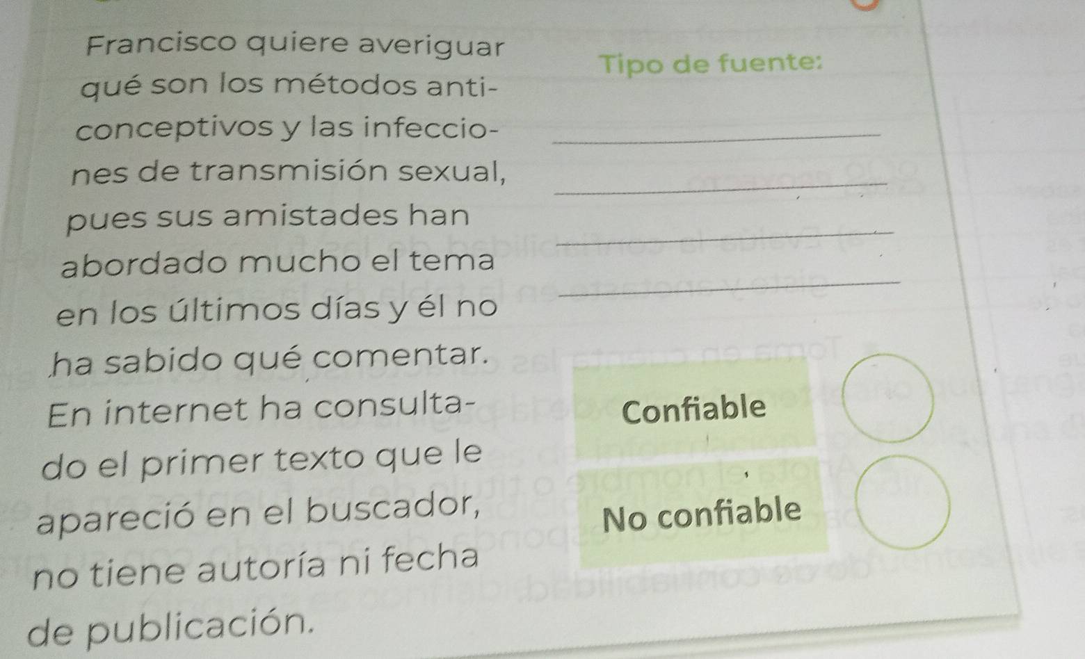 Francisco quiere averiguar 
Tipo de fuente: 
qué son los métodos anti- 
conceptivos y las infeccio-_ 
nes de transmisión sexual,_ 
pues sus amistades han_ 
_ 
abordado mucho el tema 
en los últimos días y él no 
ha sabido qué comentar. 
En internet ha consulta- 
Confiable 
do el primer texto que le 
apareció en el buscador, 
No confiable 
no tiene autoría ni fecha 
de publicación.