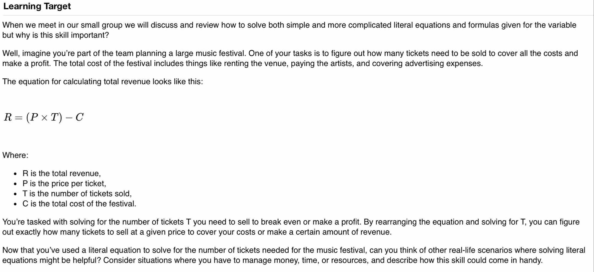 Learning Target 
When we meet in our small group we will discuss and review how to solve both simple and more complicated literal equations and formulas given for the variable 
but why is this skill important? 
Well, imagine you're part of the team planning a large music festival. One of your tasks is to figure out how many tickets need to be sold to cover all the costs and 
make a profit. The total cost of the festival includes things like renting the venue, paying the artists, and covering advertising expenses. 
The equation for calculating total revenue looks like this:
R=(P* T)-C
Where:
R is the total revenue,
P is the price per ticket,
T is the number of tickets sold,
C is the total cost of the festival. 
You're tasked with solving for the number of tickets T you need to sell to break even or make a profit. By rearranging the equation and solving for T, you can figure 
out exactly how many tickets to sell at a given price to cover your costs or make a certain amount of revenue. 
Now that you’ve used a literal equation to solve for the number of tickets needed for the music festival, can you think of other real-life scenarios where solving literal 
equations might be helpful? Consider situations where you have to manage money, time, or resources, and describe how this skill could come in handy.