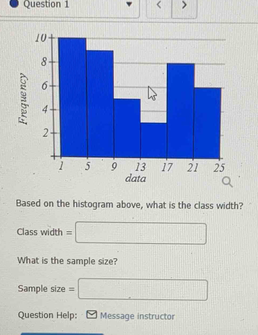 < > 
Based on the histogram above, what is the class width? 
Class width =□
What is the sample size? 
Sample size =□
Question Help: Message instructor