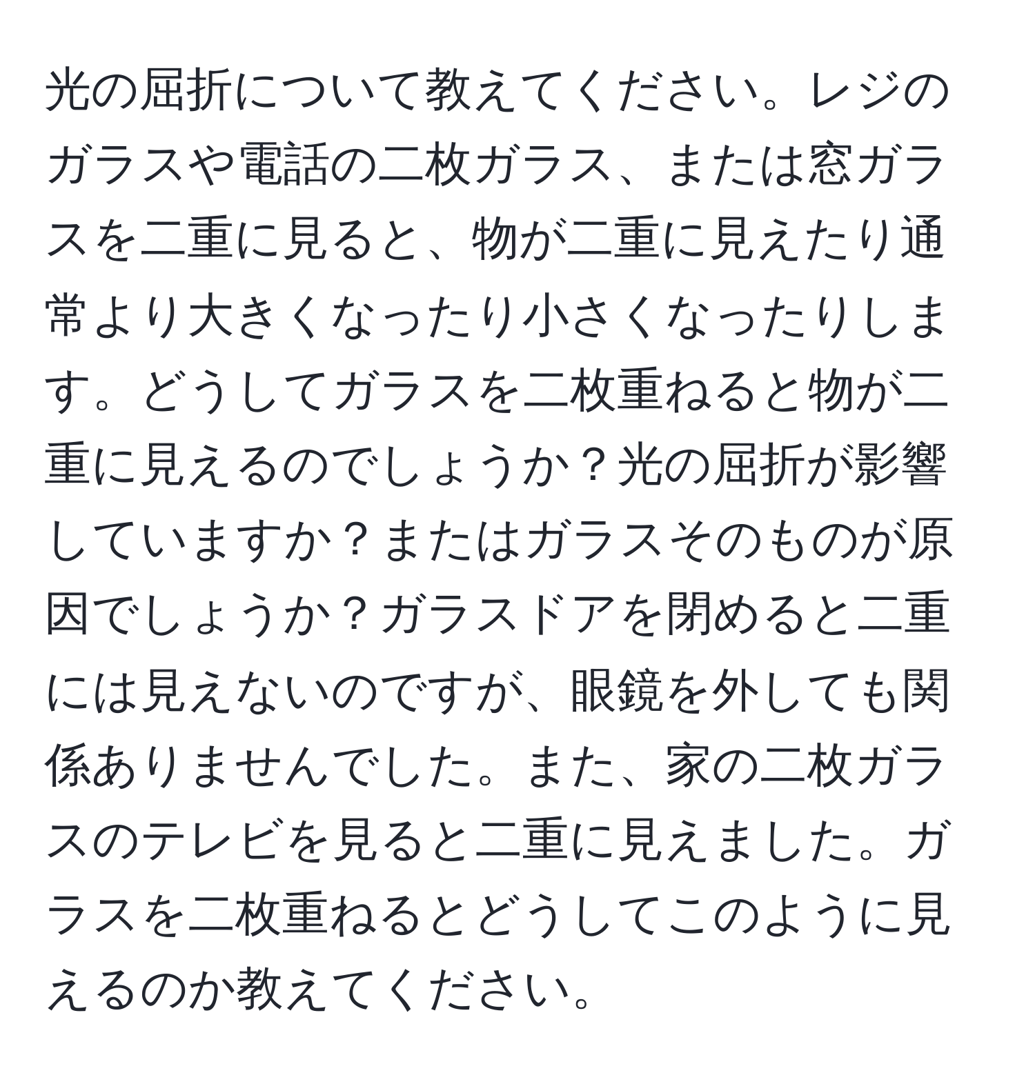 光の屈折について教えてください。レジのガラスや電話の二枚ガラス、または窓ガラスを二重に見ると、物が二重に見えたり通常より大きくなったり小さくなったりします。どうしてガラスを二枚重ねると物が二重に見えるのでしょうか？光の屈折が影響していますか？またはガラスそのものが原因でしょうか？ガラスドアを閉めると二重には見えないのですが、眼鏡を外しても関係ありませんでした。また、家の二枚ガラスのテレビを見ると二重に見えました。ガラスを二枚重ねるとどうしてこのように見えるのか教えてください。