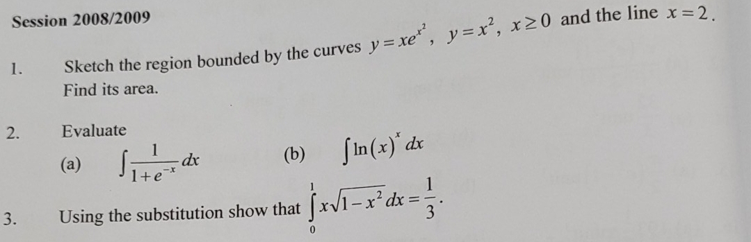 Session 2008/2009 
1. Sketch the region bounded by the curves y=xe^(x^2), y=x^2, x≥ 0 and the line x=2. 
Find its area. 
2. Evaluate 
(a) ∈t  1/1+e^(-x) dx
(b) ∈t ln (x)^xdx
3. Using the substitution show that ∈tlimits _0^(1xsqrt(1-x^2))dx= 1/3 .