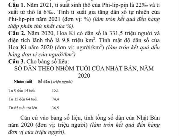 Năm 2021, tỉ suất sinh thô của Phi-lip-pin là 22‰ và tỉ 
suất từ thô là 6 ‰. Tính tỉ suất gia tăng dân số tự nhiên của 
Phi-lip-pin năm 2021 (đơn vị: %) (làm tròn kết quả đến hàng 
thập phân thứ nhất của %). 
Câu 2. Năm 2020, Hoa Kì có dân số là 331, 5 triệu người và 
diện tích lãnh thổ là 9,8 triệu km^2. Tính mật độ dân số của 
Hoa Kì năm 2020 (đơn vị: người/ km^2) (làm tròn kết quả đến 
hàng đơn vị của người /km^2). 
Câu 3. Cho bảng số liệu: 
SỐ DÂN THEO NHÓM TUÔI CỦA NHẠT BẢN, NăM 
2020 
Nhóm tuổi Số dân ( triệu người) 
Từ 0 đến 14 tuổi 15, 1
Từ 15 đến 64 tuổi 74, 4
Từ 65 tuổi trở lên 36, 5
Căn cứ vào bảng số liệu, tính tổng số dân của Nhật Bản 
năm 2020 (đơn vị: triệu người) (làm tròn kết quả đến hàng 
đơn vị của triệu người).