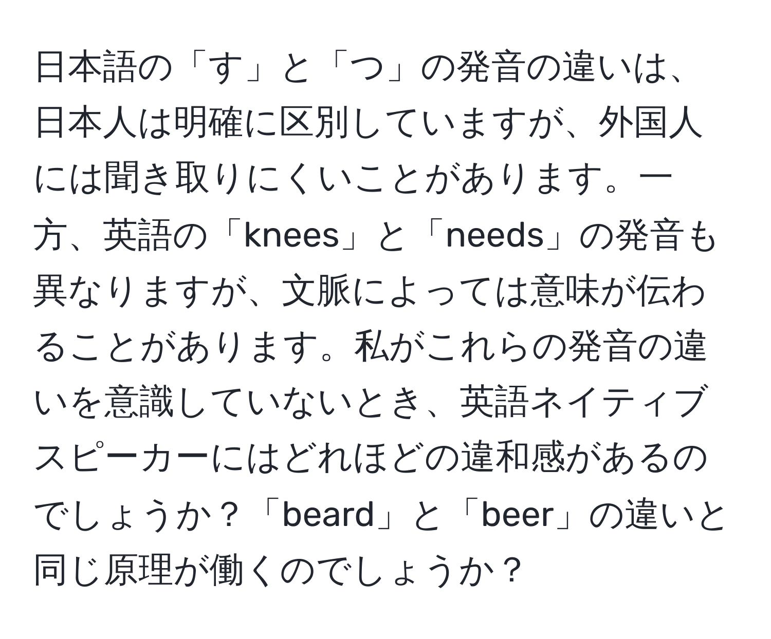 日本語の「す」と「つ」の発音の違いは、日本人は明確に区別していますが、外国人には聞き取りにくいことがあります。一方、英語の「knees」と「needs」の発音も異なりますが、文脈によっては意味が伝わることがあります。私がこれらの発音の違いを意識していないとき、英語ネイティブスピーカーにはどれほどの違和感があるのでしょうか？「beard」と「beer」の違いと同じ原理が働くのでしょうか？