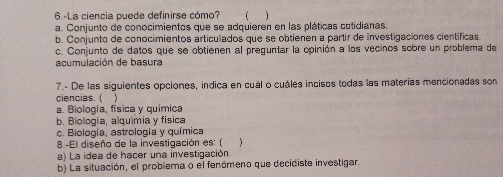 6.-La ciencia puede definirse cómo?  )
a. Conjunto de conocimientos que se adquieren en las pláticas cotidianas.
b. Conjunto de conocimientos articulados que se obtienen a partir de investigaciones científicas.
c. Conjunto de datos que se obtienen al preguntar la opinión a los vecinos sobre un problema de
acumulación de basura
7.- De las siguientes opciones, indica en cuál o cuáles incisos todas las materias mencionadas son
ciencias. ( )
a. Biología, física y química
b. Biología, alquimia y física
c. Biología, astrología y química
8.-El diseño de la investigación es: ( )
a) La idea de hacer una investigación.
b) La situación, el problema o el fenómeno que decidiste investigar.