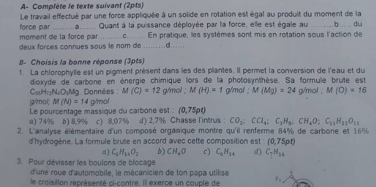A- Complète le texte suivant (2pts)
Le travail effectué par une force appliquée à un solide en rotation est égal au produit du moment de la
force par * ......a....... Quant à la puissance déployée par la force, elle est égale au ….. b … du
moment de la force par       c.... En pratique, les systèmes sont mis en rotation sous l'action de
deux forces connues sous le nom de .........d......
B- Choisis la bonne réponse (3pts)
1. La chlorophylle est un pigment présent dans les des plantes. Il permet la conversion de l'eau et du
dioxyde de carbone en énergie chimique lors de la photosynthèse. Sa formule brute est
C_55H_72N_4O_5Mg. Données : M(C)=12g/mol;M(H)=1g/mol;M(Mg)=24g/mol;M(O)=16
g/mol; M(N)=14g/mol
Le pourcentage massique du carbone est : (0,75pt)
a) 74% b) 8,9% c) 8,07% d) 2,7% Chasse l'intrus : CO_2;CCl_4;C_3H_8;CH_4O;C_11H_22O_11
2. L'analyse élémentaire d'un composé organique montre qu'il renferme 84% de carbone et 16%
d'hydrogène. La formule brute en accord avec cette composition est : (0,75pt)
a) C_6H_14O_2 b) CH_4O c) C_6H_14 d) C_7H_16
3. Pour dévisser les boulons de blocage
d'une roue d'automobile, le mécanicien de ton papa utilise
le craisillon représenté ci-contre. Il exerce un couple de
F_1