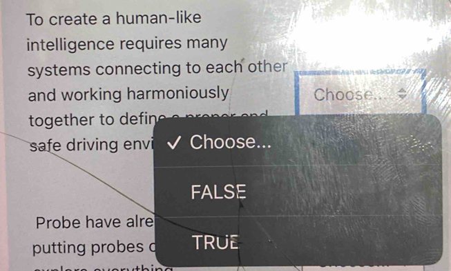 To create a human-like
intelligence requires many
systems connecting to each other
and working harmoniously Choose.
together to defin 
safe driving envi Choose...
FALSE
Probe have alre
putting probes d TRUE