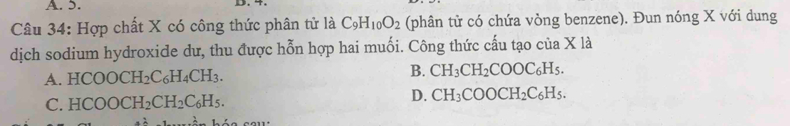 Hợp chất X có công thức phân tử là C_9H_10O_2 (phân tử có chứa vòng benzene). Đun nóng X với dung
dịch sodium hydroxide dư, thu được hỗn hợp hai muối. Công thức cấu tạo của X1a
B.
A. HCOO CH_2C_6H_4CH_3. CH_3CH_2COOC_6H_5.
C. HCOOCH_2CH_2C_6H_5.
D. CH_3COOCH_2C_6H_5.