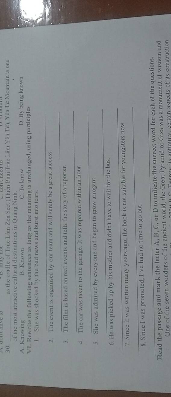 máy nột
30 _as the cradle of Trúc Lâm Zen Sect (Thiền Phái Trúc Lâm Yên Tứ), Yên Tử Mountain is one
of the most attractive cultural destinations in Quang Ninh.
A. Knowing B. Known C. To know D. By being known
VI. Rewrite the following sentences as long as the meaning is unchanged, using participles
1. She was shocked by the bad news and burst into tears.
_
2. The event is organised by our team and will surely be a great success.
_
3. The film is based on real events and tells the story of a reporter.
_
4. The car was taken to the garage. It was repaired within an hour.
_
5. She was admired by everyone and began to grow arrogant.
_
_
6. He was picked up by his mother and didn't have to wait for the bus.
_
7. Since it was written many years ago, the book is not suitable for youngsters now
_
8. Since I was promoted, I’ve had no time to go out.
Read the passage and mark the letter A, B, C, or D to indicate the correct word for each of the questions.
One of the seven wonders of the ancient world, the Great Pyramid of Giza was a monument of wisdom and
C e s p ite its antiguity. certain aspects of its construction