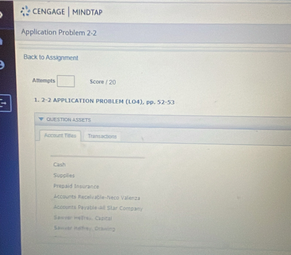 CENGAGE | MINDTAP
Application Problem 2-2
Back to Assignment
Attempts □ Score / 20
1. 2-2 APPLICATION PROBLEM (LO4), pp. 52-53
QUESTION ASSETS
Account Titles Transactions
Cash
Supplies
Prepaid Insurance
Accounts Recelvable-Neco Valenza
Accounts Payable-All Star Company
Sawver Helfrey, Capital
Sawver Helfrey. Drawing