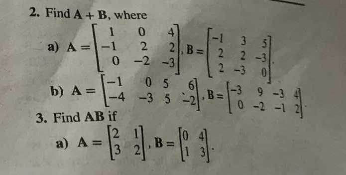 Find A+B. where 
a) A=beginbmatrix 1&0&4 -1&2&2 0&-2&-3endbmatrix , B=beginbmatrix -1&3&5 2&2&-3 2&-3&0endbmatrix. 
b) A=beginbmatrix -1&0&5&6 -4&-3&5&-2endbmatrix , B=beginbmatrix -3&9&-3&4 0&-2&-1&2endbmatrix. 
3. Find AB if 
a) A=beginbmatrix 2&1 3&2endbmatrix , B=beginbmatrix 0&4 1&3endbmatrix.