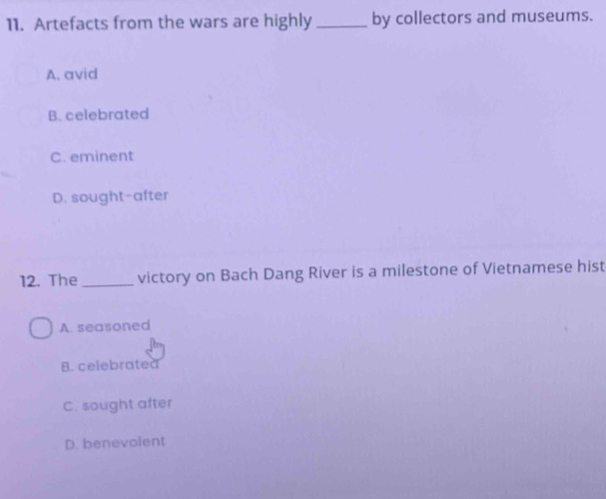 Artefacts from the wars are highly_ by collectors and museums.
A. avid
B. celebrated
C. eminent
D. sought-after
12. The_ victory on Bach Dang River is a milestone of Vietnamese hist
A. seasoned
B. celebrated
C. sought after
D. benevolent