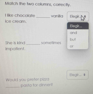 Match the two columns, correctly.
I like chocolate _vanilla Elegir. ;
ice cream.
Elegir...
and
but
She is kind _sometimes
or
impatient.
Elegir...
Would you prefer pizza
_pasta for dinner?