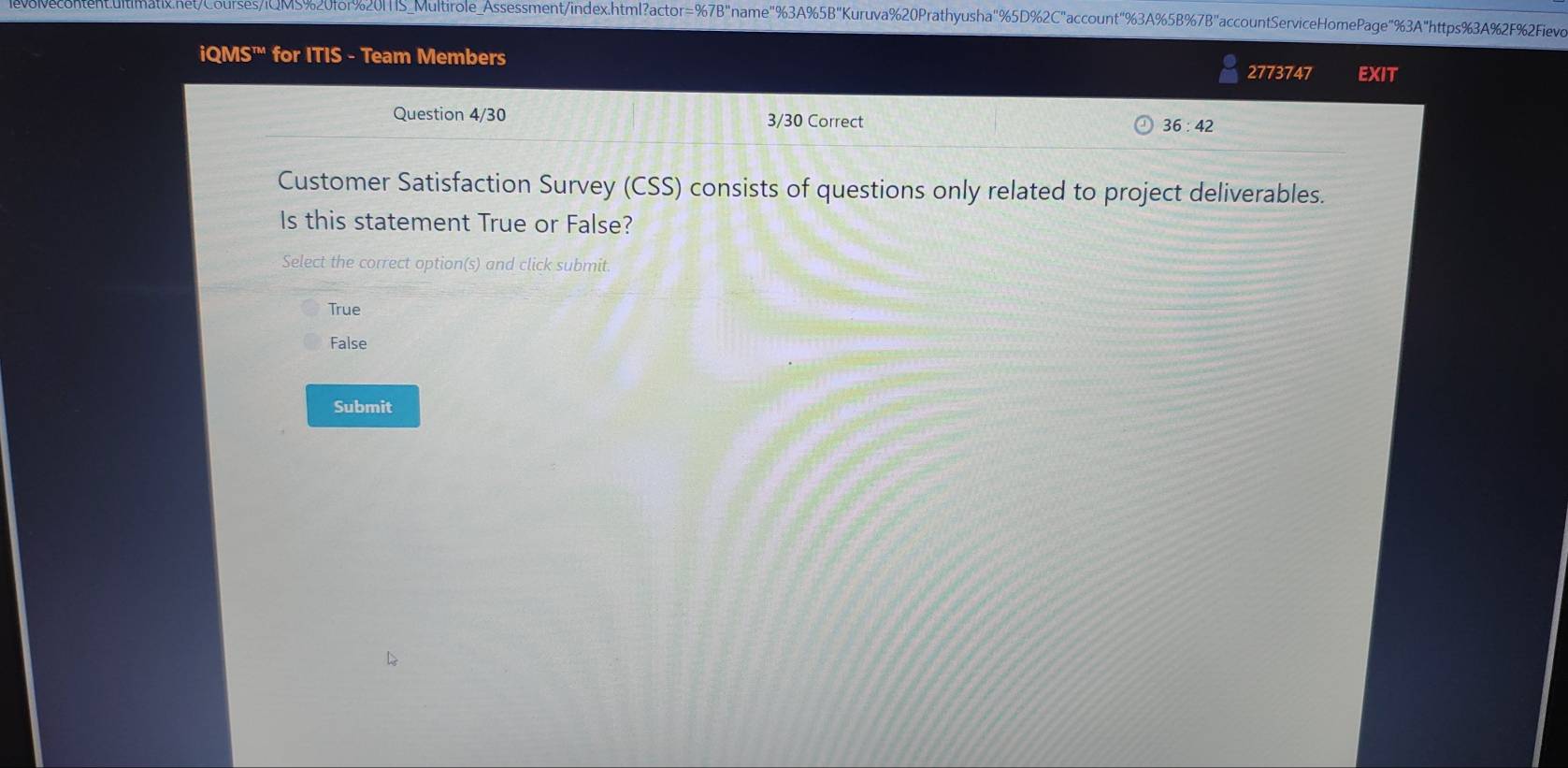 nten:cultimnatix.netCourses/iCM5%20for%201S_Multirole_Assessment/index.html?actor=%7B"name"%3A%5B"Kuruva%20Prathyusha"% 5D%2C"account"% 3A%5B%7B"accountServiceHomePage"%3A"https%3A%2F%Fev
iQMS^m for ITIS - Team Members 2773747 EXIT
Question 4/30 3/30 Correct
36:42 
Customer Satisfaction Survey (CSS) consists of questions only related to project deliverables.
Is this statement True or False?
Select the correct option(s) and click submit.
True
False
Submit