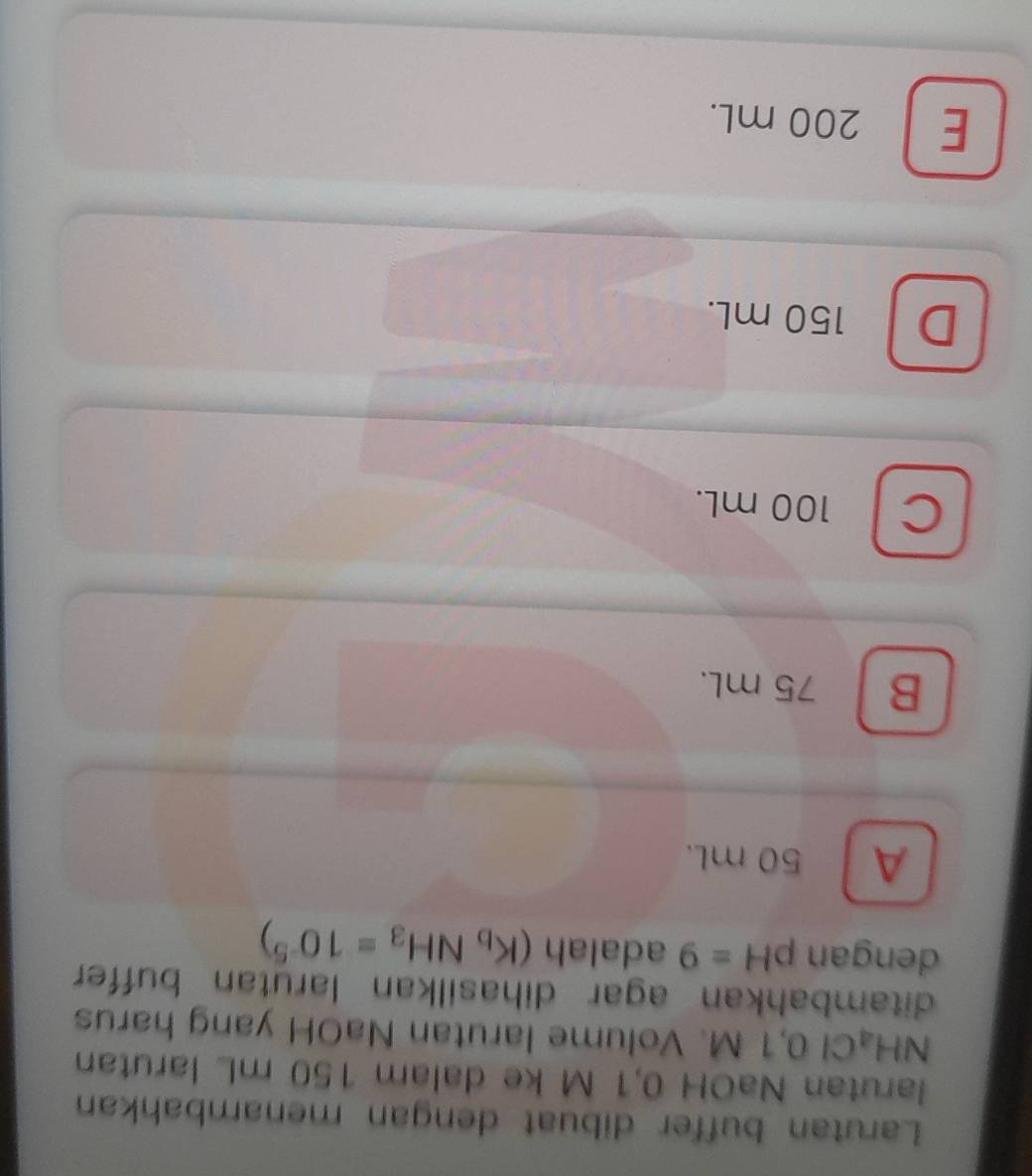 Larutan buffer dibuat dengan menambahkan
larutan NaOH 0,1 M ke dalam 150 mL larutan
N H_a Cl 0,1 M. Volume larutan NaOH yang harus
ditambahkan agar dihasilkan larutan buffer
dengan pH=9 adalah (K_bNH_3=10^(-5))
A 50 mL.
B 75 mL.
c l 100 mL.
D 150 mL.
E 200 mL.