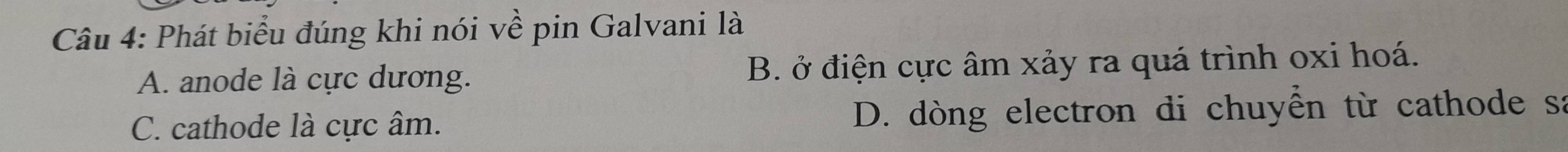 Phát biểu đúng khi nói về pin Galvani là
A. anode là cực dương. B. ở điện cực âm xảy ra quá trình oxi hoá.
C. cathode là cực âm. D. dòng electron di chuyển từ cathode sa