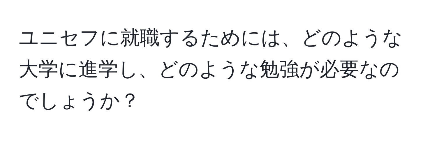 ユニセフに就職するためには、どのような大学に進学し、どのような勉強が必要なのでしょうか？