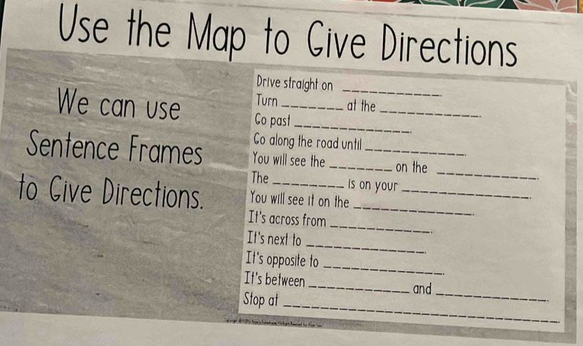 Use the Map to Give Directions 
Drive straight on_ 
_ 
Turn at the 
We can use Co past_ 
.. 
Go along the road until 
_ 
Sentence Frames You will see the __on the 
The is on you 
to Cive Directions. You will see it on the__ 
It's across from 
_ 
It's next to 
_ 
It's opposite to 
_ 
It's between _and 
Stop at_ 
_