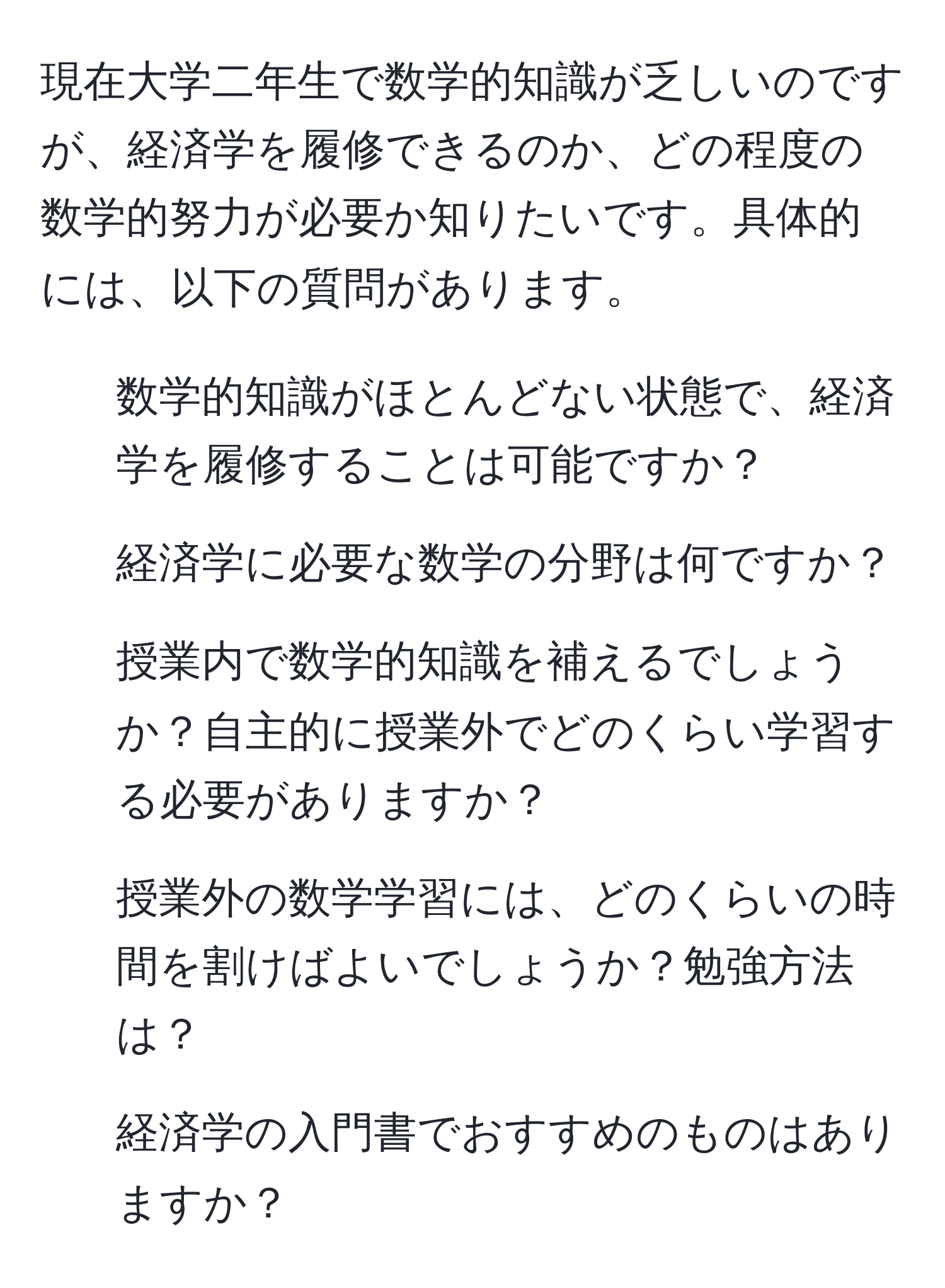 現在大学二年生で数学的知識が乏しいのですが、経済学を履修できるのか、どの程度の数学的努力が必要か知りたいです。具体的には、以下の質問があります。  
1. 数学的知識がほとんどない状態で、経済学を履修することは可能ですか？  
2. 経済学に必要な数学の分野は何ですか？  
3. 授業内で数学的知識を補えるでしょうか？自主的に授業外でどのくらい学習する必要がありますか？  
4. 授業外の数学学習には、どのくらいの時間を割けばよいでしょうか？勉強方法は？  
5. 経済学の入門書でおすすめのものはありますか？