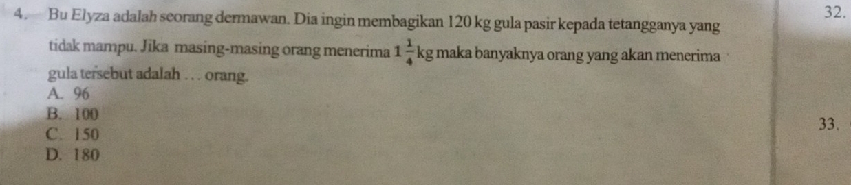 Bu Elyza adalah seorang dermawan. Dia ingin membagikan 120 kg gula pasir kepada tetangganya yang
tidak mampu. Jika masing-masing orang menerima 1 1/4 kg maka banyaknya orang yang akan menerima
gula tersebut adalah . . . orang.
A. 96
B. 100
C. 150 33.
D. 180