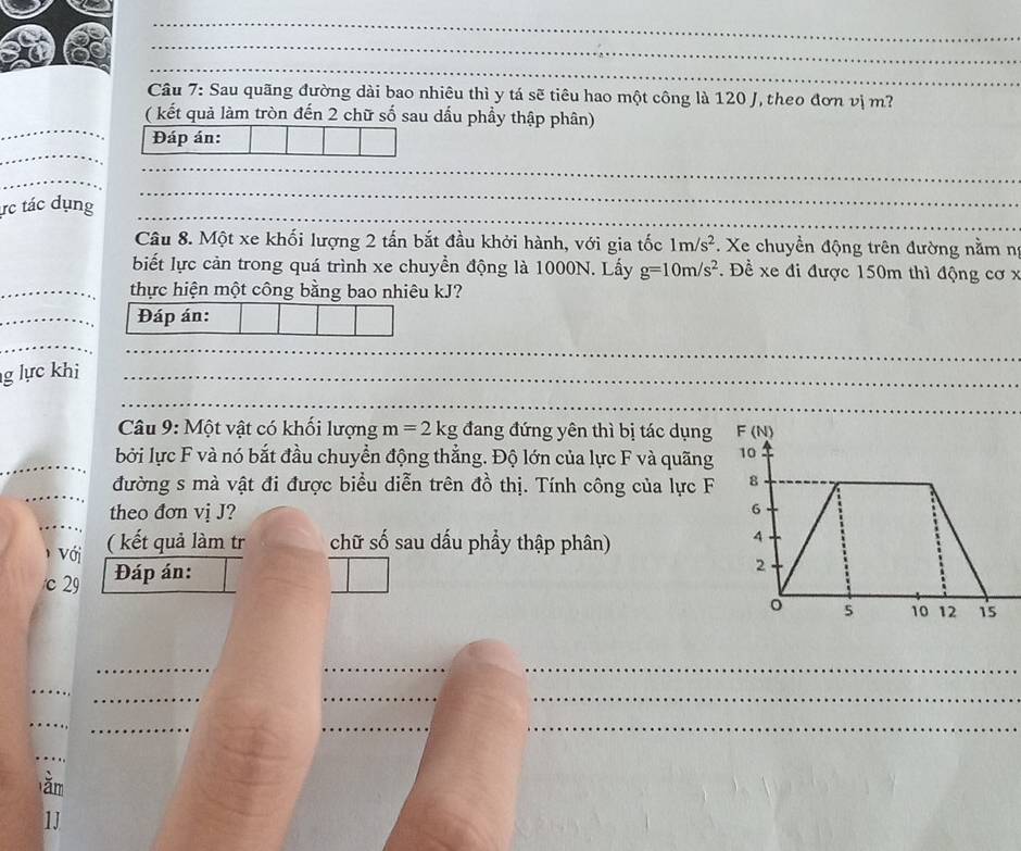 Sau quãng đường dài bao nhiêu thì y tá sẽ tiêu hao một công là 120 J, theo đơn vị m?
_
( kết quả làm tròn đến 2 chữ số sau dấu phầy thập phân)
_
Đáp án:
_
_
_
ực tác dụng_
_
Câu 8. Một xe khối lượng 2 tấn bắt đầu khởi hành, với gia tốc 1m/s^2. Xe chuyền động trên đường nằm ng
biết lực cản trong quá trình xe chuyền động là 1000N. Lấy g=10m/s^2. Đề xe đi được 150m thì động cơ x
_thực hiện một công bằng bao nhiêu kJ?
_Đáp án:
_
_
g lực khi_
_
_
Câu 9: Một vật có khối lượng m=2kg đang đứng yên thì bị tác dụng
_bởi lực F và nó bắt đầu chuyển động thẳng. Độ lớn của lực F và quãng
_
đường s mà vật đi được biểu diễn trên đồ thị. Tính công của lực F
_
theo đơn vị J?
1 Với ( kết quả làm tr chữ số sau dấu phầy thập phân)
c 29 Đáp án:
_
__
_
_
__
_
_
__
_
ằm
1J