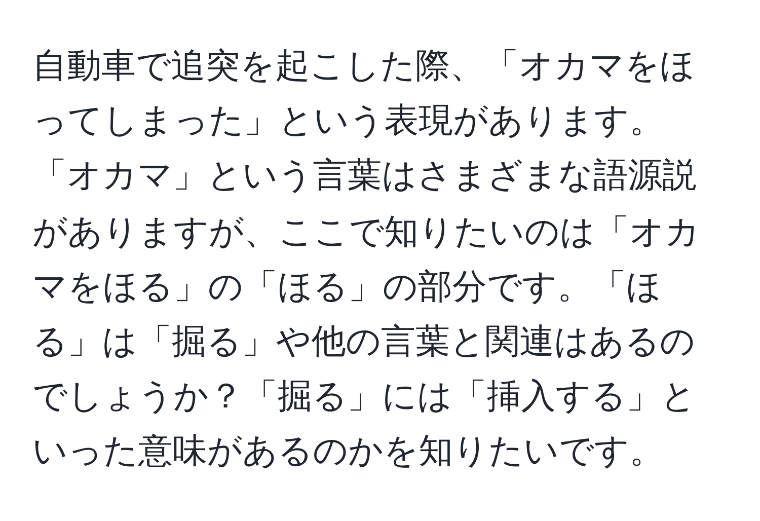 自動車で追突を起こした際、「オカマをほってしまった」という表現があります。「オカマ」という言葉はさまざまな語源説がありますが、ここで知りたいのは「オカマをほる」の「ほる」の部分です。「ほる」は「掘る」や他の言葉と関連はあるのでしょうか？「掘る」には「挿入する」といった意味があるのかを知りたいです。