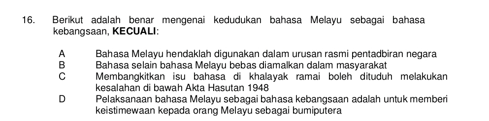 Berikut adalah benar mengenai kedudukan bahasa Melayu sebagai bahasa
kebangsaan, KECUALI:
A Bahasa Melayu hendaklah digunakan dalam urusan rasmi pentadbiran negara
B Bahasa selain bahasa Melayu bebas diamalkan dalam masyarakat
C Membangkitkan isu bahasa di khalayak ramai boleh dituduh melakukan
kesalahan di bawah Akta Hasutan 1948
D Pelaksanaan bahasa Melayu sebagai bahasa kebangsaan adalah untuk memberi
keistimewaan kepada orang Melayu sebagai bumiputera