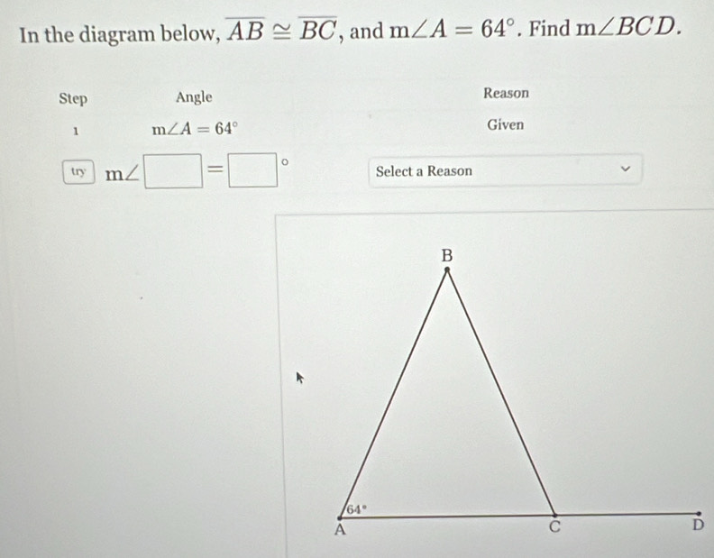 In the diagram below, overline AB≌ overline BC , and m∠ A=64°. Find m∠ BCD.
Step Angle Reason
1 m∠ A=64°
Given
try m∠ □ =□° Select a Reason