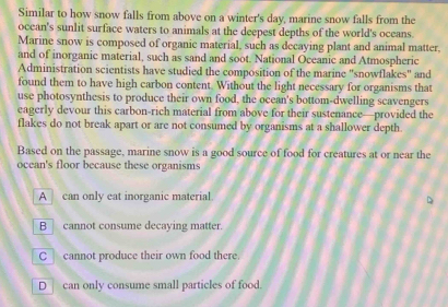 Similar to how snow falls from above on a winter's day, marine snow falls from the
ocean's sunlit surface waters to animals at the deepest depths of the world's oceans.
Marine snow is composed of organic material, such as decaying plant and animal matter.
and of inorganic material, such as sand and soot. National Oceanic and Atmospheric
Administration scientists have studied the composition of the marine "snowflakes" and
found them to have high carbon content. Without the light necessary for organisms that
use photosynthesis to produce their own food, the ocean's bottom-dwelling scavengers
eagerly devour this carbon-rich material from above for their sustenance—provided the
flakes do not break apart or are not consumed by organisms at a shallower depth.
Based on the passage, marine snow is a good source of food for creatures at or near the
ocean's floor because these organisms
A can only eat inorganic material.
B cannot consume decaying matter.
C cannot produce their own food there.
D can only consume small particles of food.